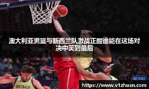 澳大利亚男篮与新西兰队激战正酣谁能在这场对决中笑到最后