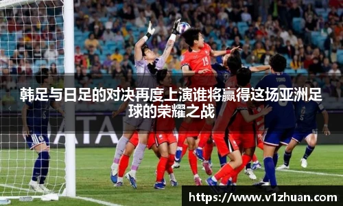 韩足与日足的对决再度上演谁将赢得这场亚洲足球的荣耀之战